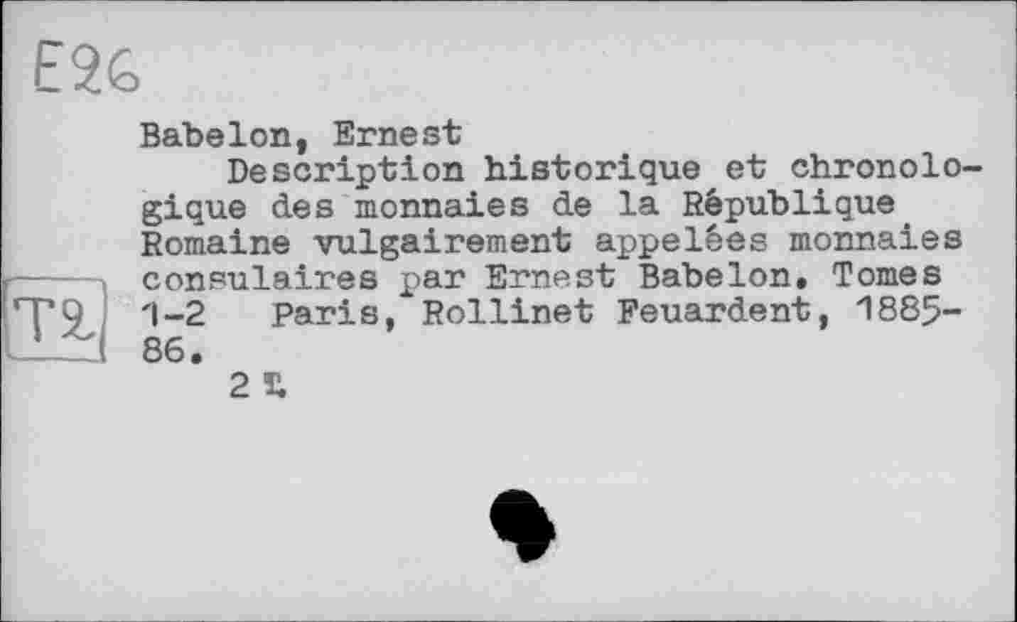 ﻿E2G
BabeIon, Ernest
Description historique et chronolo gique des monnaies de la République Romaine vulgairement appelées monnaies consulaires par Ernest Babelon. Tomes po ; '1-2 Paris, Rollinet Feuardent, 1885-86.
2 £